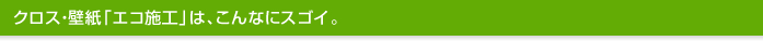 クロス・壁紙「エコ施工」は、こんなにスゴイ。